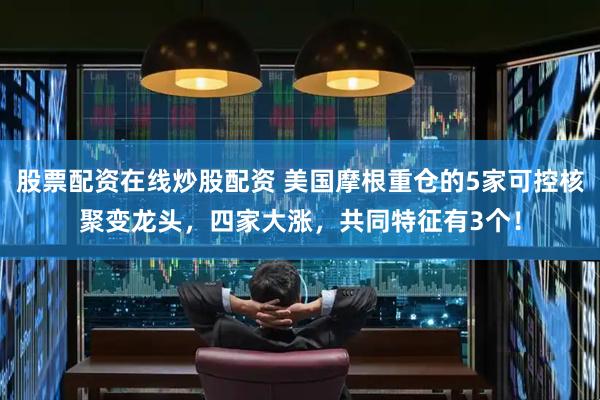 股票配资在线炒股配资 美国摩根重仓的5家可控核聚变龙头，四家大涨，共同特征有3个！