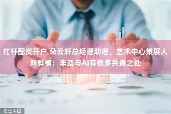 杠杆配资开户 朵云轩总经理助理、艺术中心策展人刘晔楠：非遗与AI有很多共通之处