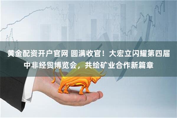 黄金配资开户官网 圆满收官！大宏立闪耀第四届中非经贸博览会，共绘矿业合作新篇章
