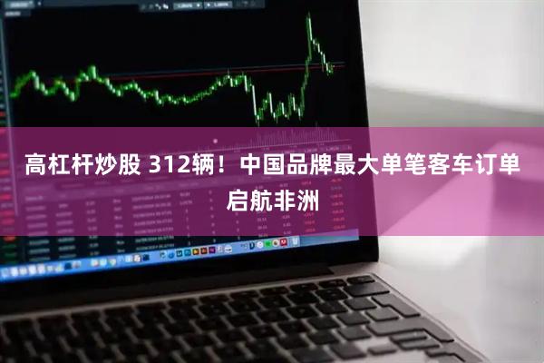 高杠杆炒股 312辆！中国品牌最大单笔客车订单启航非洲