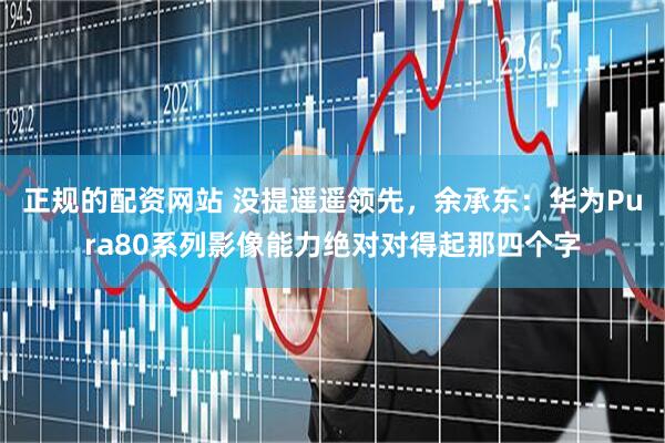 正规的配资网站 没提遥遥领先，余承东：华为Pura80系列影像能力绝对对得起那四个字