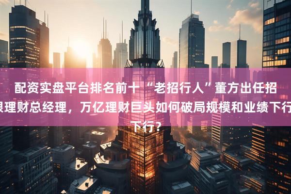 配资实盘平台排名前十 “老招行人”董方出任招银理财总经理，万亿理财巨头如何破局规模和业绩下行？