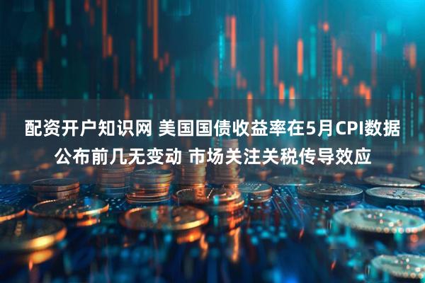 配资开户知识网 美国国债收益率在5月CPI数据公布前几无变动 市场关注关税传导效应