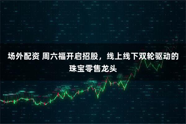 场外配资 周六福开启招股，线上线下双轮驱动的珠宝零售龙头