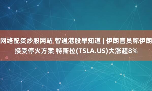 网络配资炒股网站 智通港股早知道 | 伊朗官员称伊朗接受停火方案 特斯拉(TSLA.US)大涨超8%
