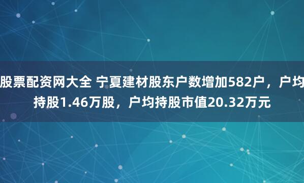 股票配资网大全 宁夏建材股东户数增加582户，户均持股1.46万股，户均持股市值20.32万元