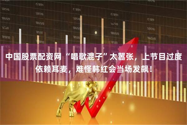 中国股票配资网 “唱歌混子”太嚣张，上节目过度依赖耳麦，难怪韩红会当场发飙！