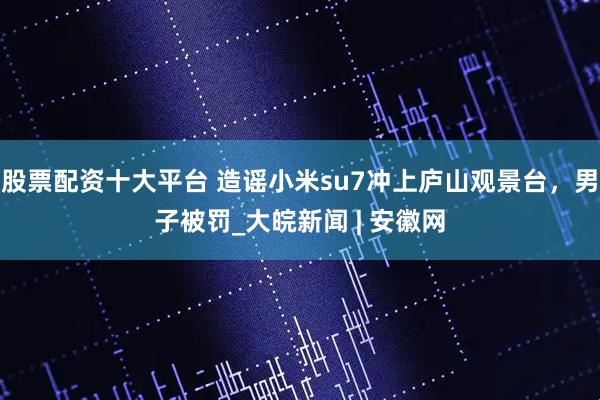 股票配资十大平台 造谣小米su7冲上庐山观景台，男子被罚_大皖新闻 | 安徽网
