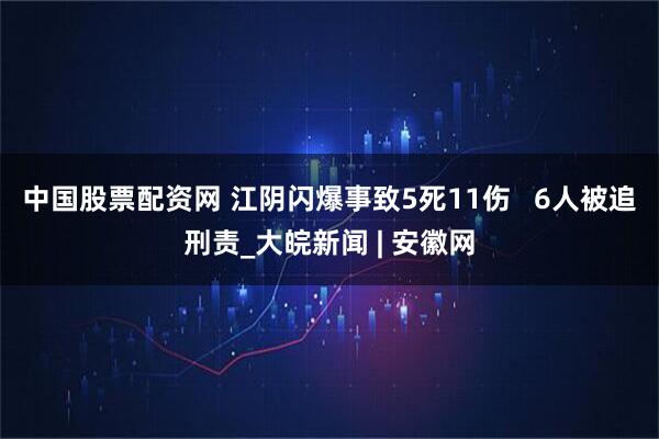 中国股票配资网 江阴闪爆事致5死11伤   6人被追刑责_大皖新闻 | 安徽网