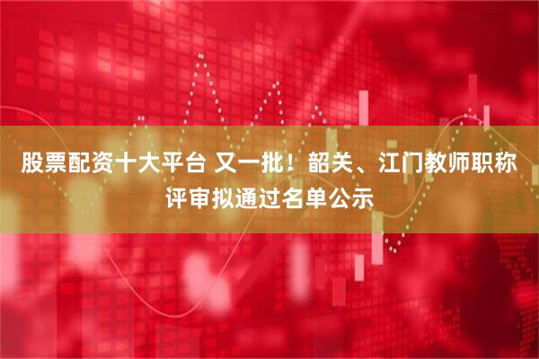 股票配资十大平台 又一批！韶关、江门教师职称评审拟通过名单公示