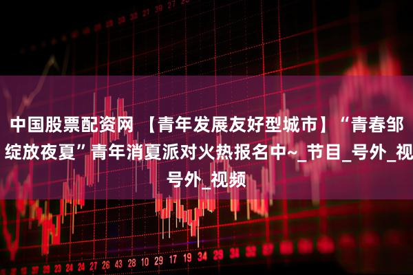 中国股票配资网 【青年发展友好型城市】“青春邹平 绽放夜夏”青年消夏派对火热报名中~_节目_号外_视频