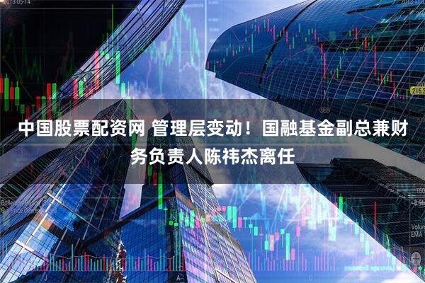 中国股票配资网 管理层变动！国融基金副总兼财务负责人陈祎杰离任