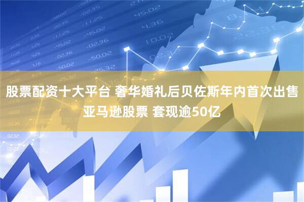 股票配资十大平台 奢华婚礼后贝佐斯年内首次出售亚马逊股票 套现逾50亿