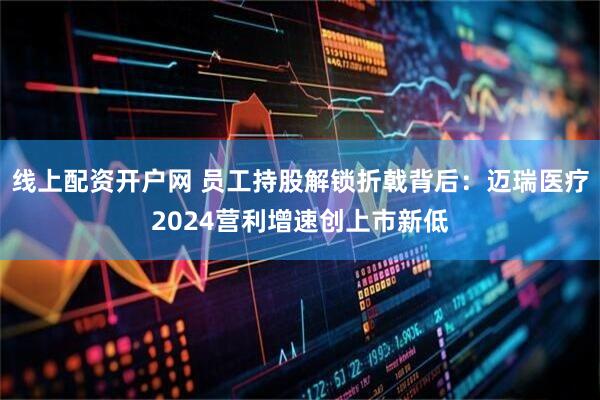 线上配资开户网 员工持股解锁折戟背后：迈瑞医疗2024营利增速创上市新低