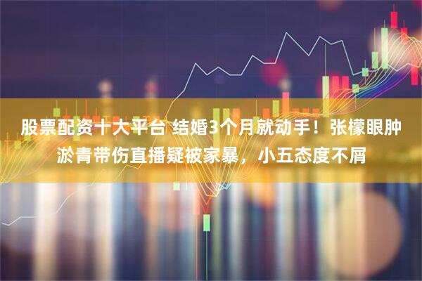 股票配资十大平台 结婚3个月就动手！张檬眼肿淤青带伤直播疑被家暴，小五态度不屑