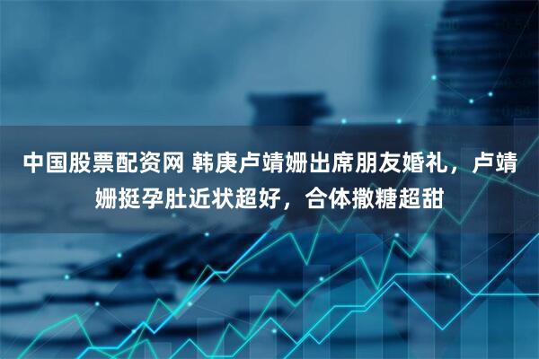 中国股票配资网 韩庚卢靖姗出席朋友婚礼，卢靖姗挺孕肚近状超好，合体撒糖超甜