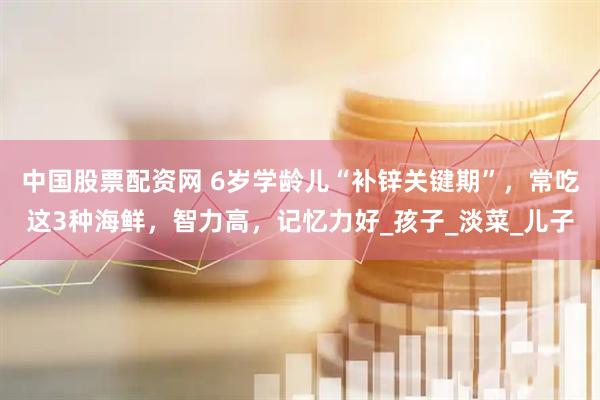 中国股票配资网 6岁学龄儿“补锌关键期”，常吃这3种海鲜，智力高，记忆力好_孩子_淡菜_儿子
