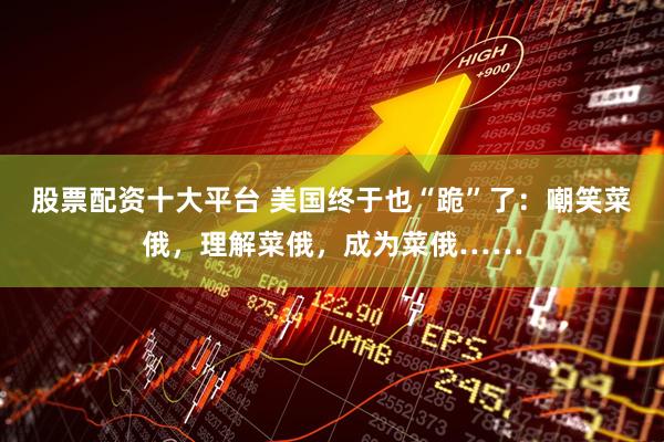 股票配资十大平台 美国终于也“跪”了：嘲笑菜俄，理解菜俄，成为菜俄……