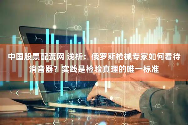 中国股票配资网 浅析：俄罗斯枪械专家如何看待消音器？实践是检验真理的唯一标准