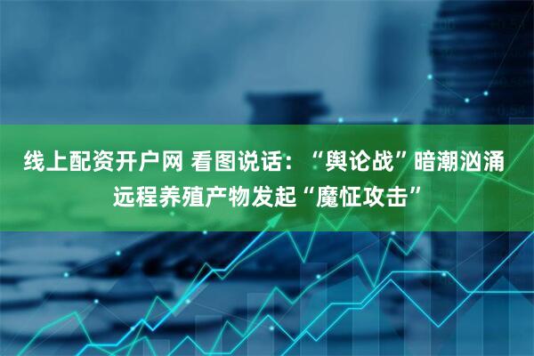 线上配资开户网 看图说话：“舆论战”暗潮汹涌 远程养殖产物发起“魔怔攻击”