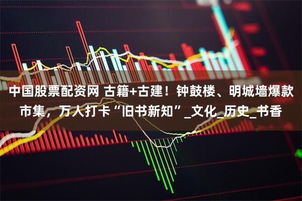 中国股票配资网 古籍+古建！钟鼓楼、明城墙爆款市集，万人打卡“旧书新知”_文化_历史_书香