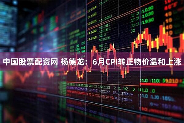 中国股票配资网 杨德龙：6月CPI转正物价温和上涨