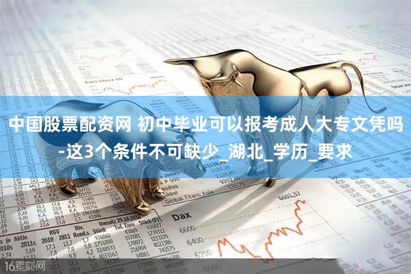 中国股票配资网 初中毕业可以报考成人大专文凭吗-这3个条件不可缺少_湖北_学历_要求