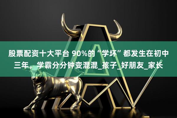 股票配资十大平台 90%的“学坏”都发生在初中三年，学霸分分钟变混混_孩子_好朋友_家长