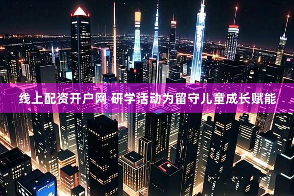 线上配资开户网 研学活动为留守儿童成长赋能