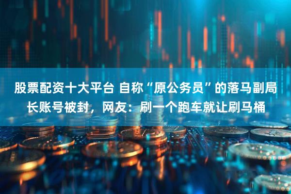 股票配资十大平台 自称“原公务员”的落马副局长账号被封，网友：刷一个跑车就让刷马桶
