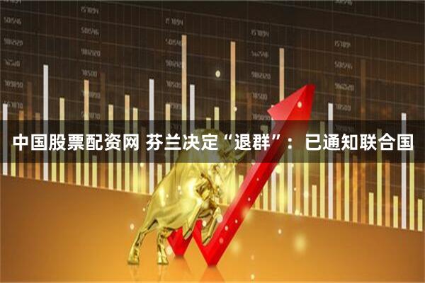 中国股票配资网 芬兰决定“退群”：已通知联合国