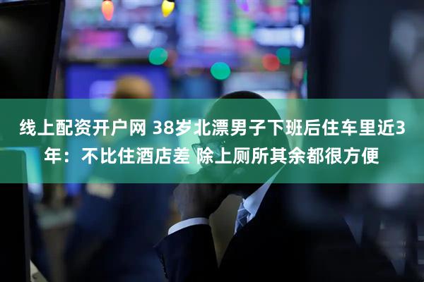 线上配资开户网 38岁北漂男子下班后住车里近3年：不比住酒店差 除上厕所其余都很方便