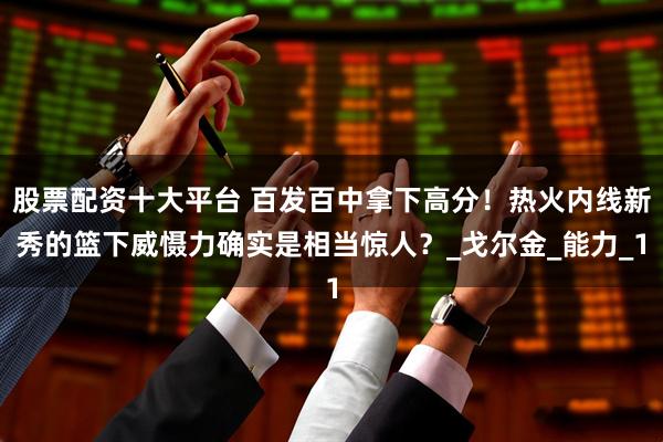 股票配资十大平台 百发百中拿下高分！热火内线新秀的篮下威慑力确实是相当惊人？_戈尔金_能力_1
