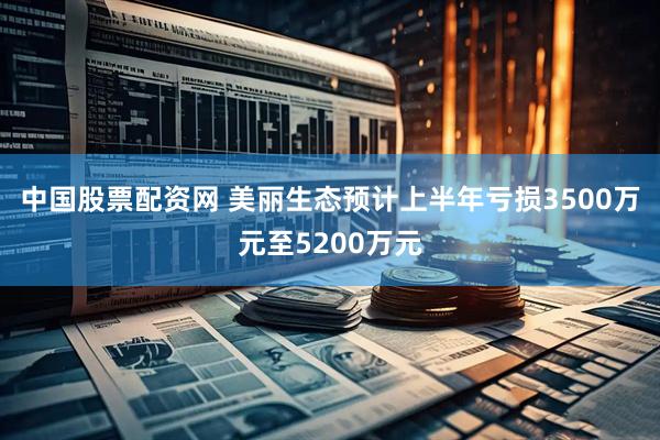 中国股票配资网 美丽生态预计上半年亏损3500万元至5200万元