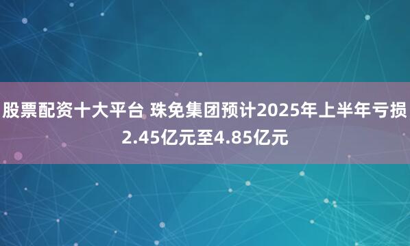 股票配资十大平台 珠免集团预计2025年上半年亏损2.45亿元至4.85亿元
