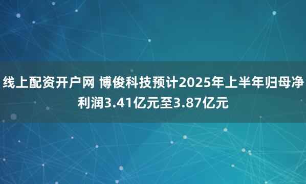 线上配资开户网 博俊科技预计2025年上半年归母净利润3.41亿元至3.87亿元