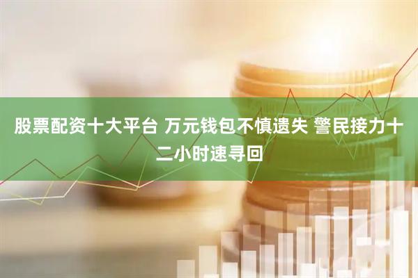 股票配资十大平台 万元钱包不慎遗失 警民接力十二小时速寻回