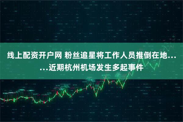 线上配资开户网 粉丝追星将工作人员推倒在地……近期杭州机场发生多起事件