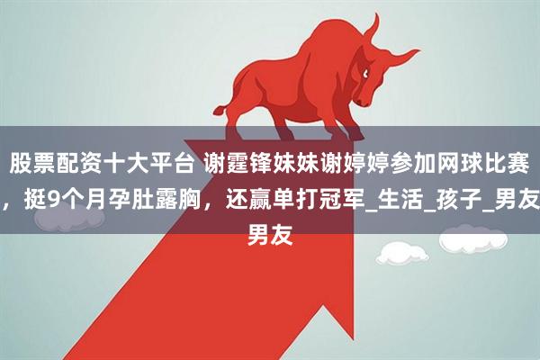 股票配资十大平台 谢霆锋妹妹谢婷婷参加网球比赛，挺9个月孕肚露胸，还赢单打冠军_生活_孩子_男友