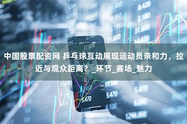 中国股票配资网 乒乓球互动展现运动员亲和力，拉近与观众距离？_环节_赛场_魅力