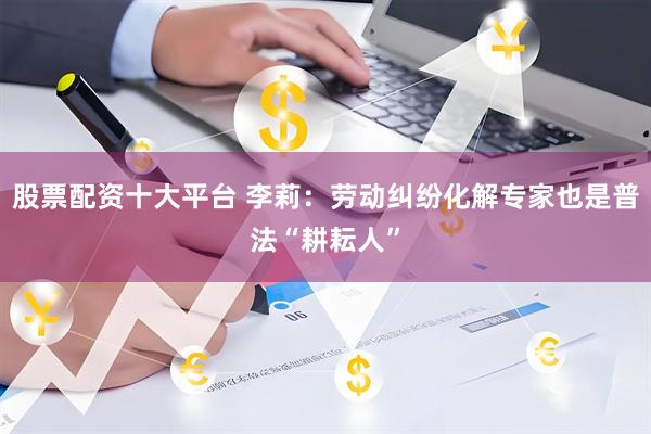 股票配资十大平台 李莉：劳动纠纷化解专家也是普法“耕耘人”