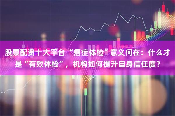 股票配资十大平台 “癌症体检”意义何在：什么才是“有效体检”，机构如何提升自身信任度？