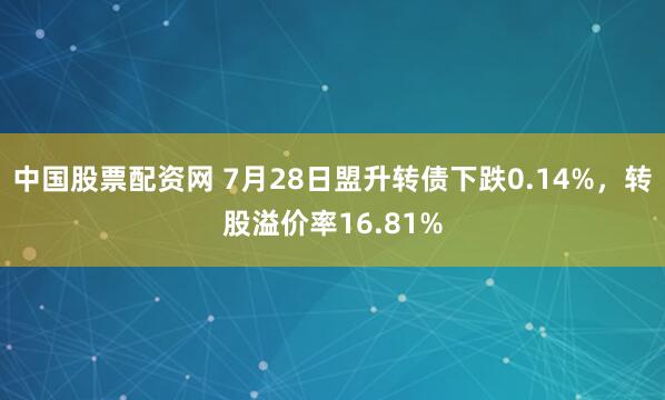 中国股票配资网 7月28日盟升转债下跌0.14%，转股溢价率16.81%