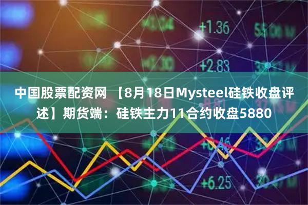 中国股票配资网 【8月18日Mysteel硅铁收盘评述】期货端：硅铁主力11合约收盘5880