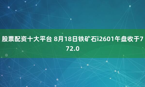 股票配资十大平台 8月18日铁矿石i2601午盘收于772.0