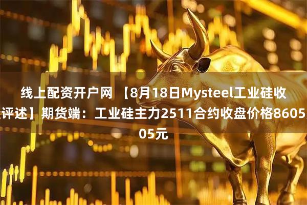 线上配资开户网 【8月18日Mysteel工业硅收盘评述】期货端：工业硅主力2511合约收盘价格8605元