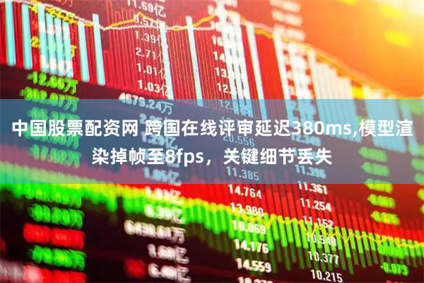 中国股票配资网 跨国在线评审延迟380ms,模型渲染掉帧至8fps，关键细节丢失