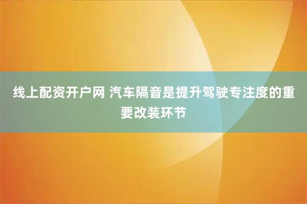 线上配资开户网 汽车隔音是提升驾驶专注度的重要改装环节