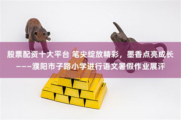 股票配资十大平台 笔尖绽放精彩，墨香点亮成长———濮阳市子路小学进行语文暑假作业展评