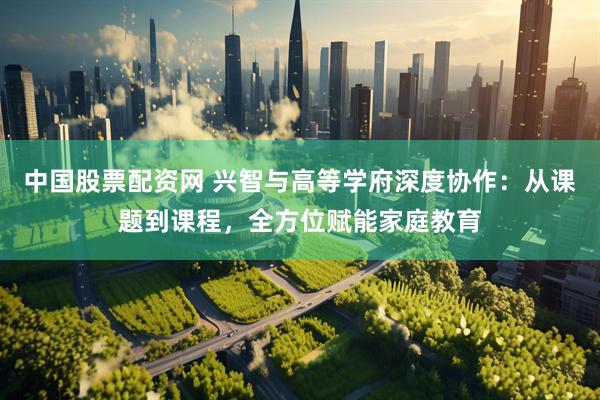 中国股票配资网 兴智与高等学府深度协作：从课题到课程，全方位赋能家庭教育